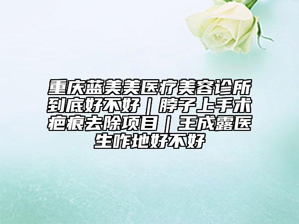 重庆蓝美美医疗美容诊所到底好不好｜脖子上手术疤痕去除项目｜王成露医生咋地好不好