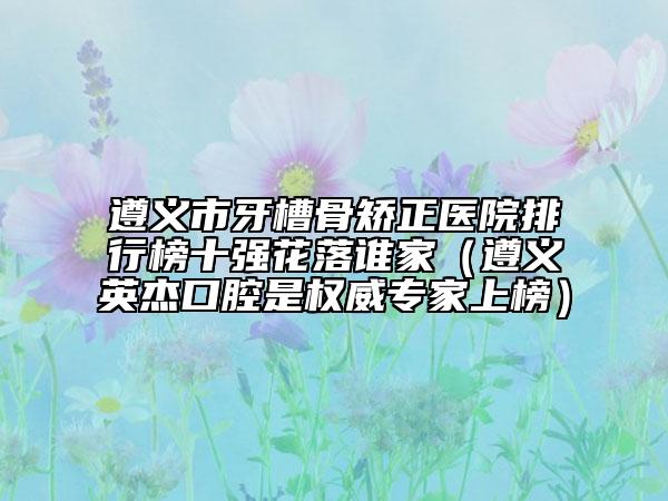 遵义市牙槽骨矫正医院排行榜十强花落谁家（遵义英杰口腔是权威专家上榜）