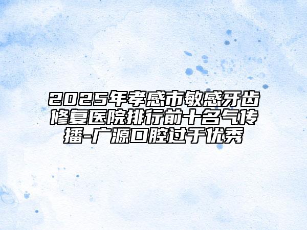 2025年孝感市敏感牙齿修复医院排行前十名气传播-广源口腔过于优秀