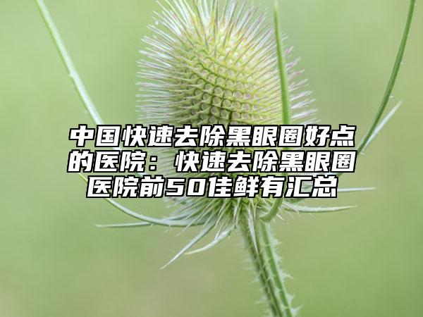 中国快速去除黑眼圈好点的医院：快速去除黑眼圈医院前50佳鲜有汇总