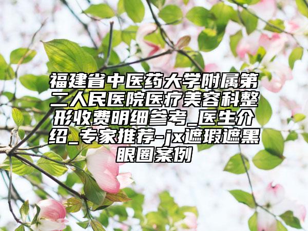 福建省中医药大学附属第二人民医院医疗美容科整形收费明细参考_医生介绍_专家推荐-jx遮瑕遮黑眼圈案例