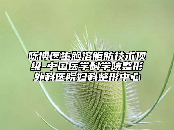 陈博医生脸溶脂肪技术顶级-中国医学科学院整形外科医院妇科整形中心