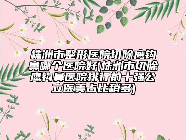 株洲市整形医院切除鹰钩鼻哪个医院好(株洲市切除鹰钩鼻医院排行前十强公立医美占比稍多)