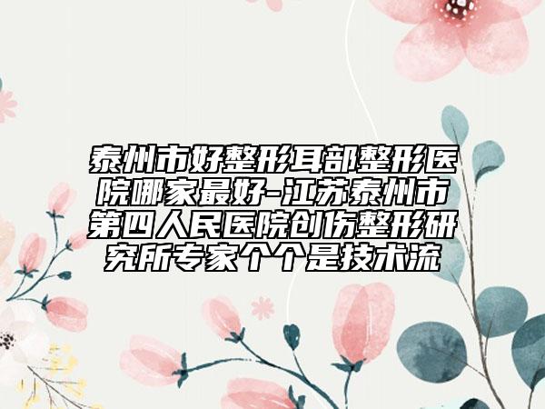 泰州市好整形耳部整形医院哪家最好-江苏泰州市第四人民医院创伤整形研究所专家个个是技术流