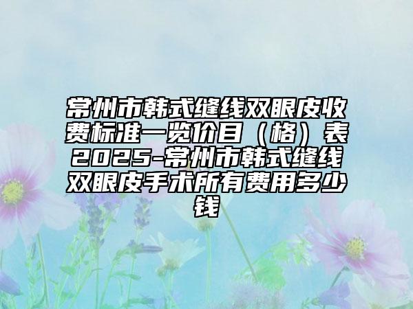 常州市韩式缝线双眼皮收费标准一览价目（格）表2025-常州市韩式缝线双眼皮手术所有费用多少钱