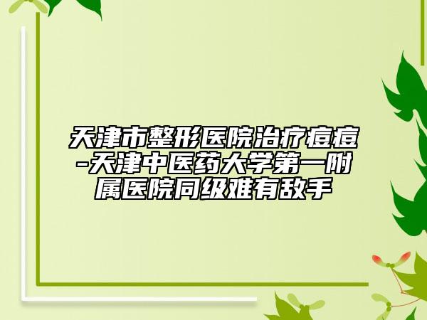 天津市整形医院治疗痘痘-天津中医药大学第一附属医院同级难有敌手