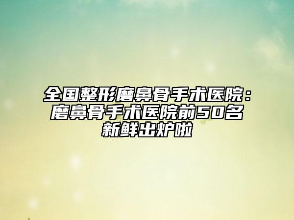 全国整形磨鼻骨手术医院：磨鼻骨手术医院前50名新鲜出炉啦