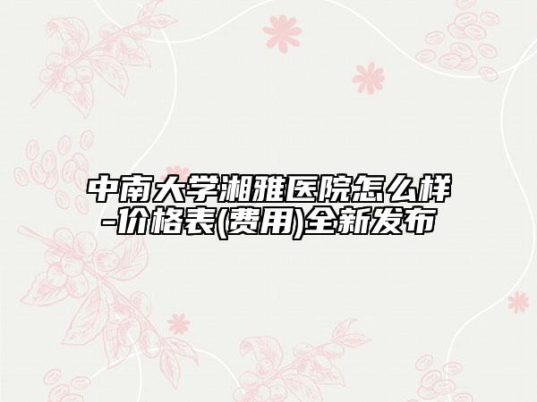 中南大学湘雅医院怎么样-价格表(费用)全新发布