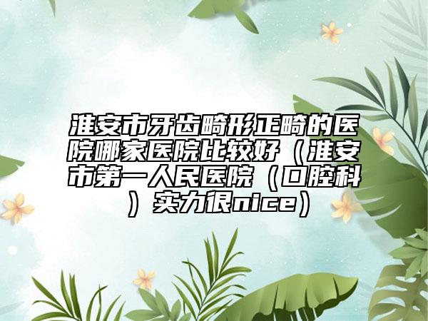 淮安市牙齿畸形正畸的医院哪家医院比较好（淮安市第一人民医院（口腔科）实力很nice）