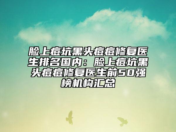 脸上痘坑黑头痘痘修复医生排名国内：脸上痘坑黑头痘痘修复医生前50强榜机构汇总
