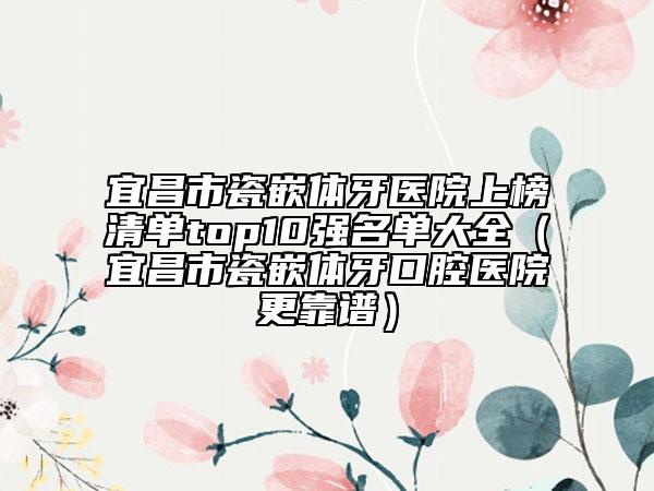 宜昌市瓷嵌体牙医院上榜清单top10强名单大全（宜昌市瓷嵌体牙口腔医院更靠谱）