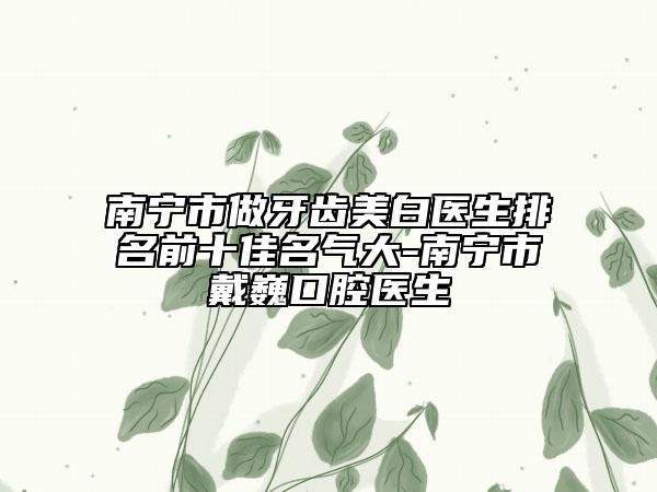 南宁市做牙齿美白医生排名前十佳名气大-南宁市戴巍口腔医生