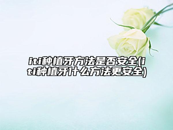 iti种植牙方法是否安全(iti种植牙什么方法更安全)
