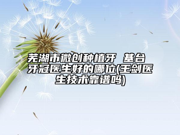 芜湖市微创种植牙 基台 牙冠医生好的哪位(王剑医生技术靠谱吗)