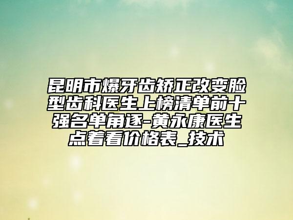 昆明市爆牙齿矫正改变脸型齿科医生上榜清单前十强名单角逐-黄永康医生点着看价格表_技术