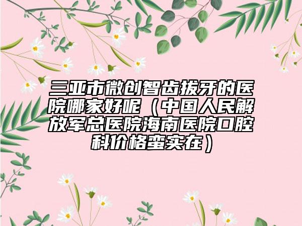 三亚市微创智齿拔牙的医院哪家好呢（中国人民解放军总医院海南医院口腔科价格蛮实在）