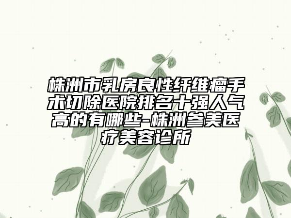 株洲市乳房良性纤维瘤手术切除医院排名十强人气高的有哪些-株洲参美医疗美容诊所