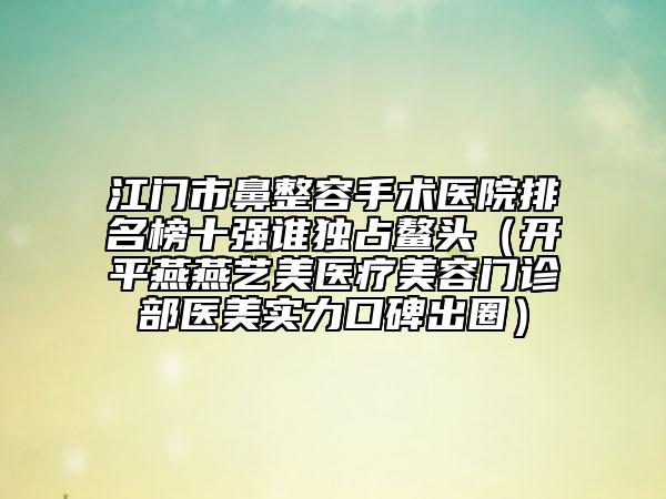 江门市鼻整容手术医院排名榜十强谁独占鳌头（开平燕燕艺美医疗美容门诊部医美实力口碑出圈）