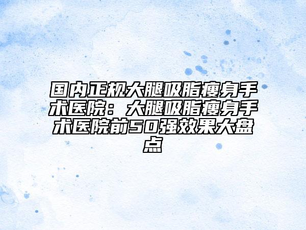 国内正规大腿吸脂瘦身手术医院：大腿吸脂瘦身手术医院前50强效果大盘点