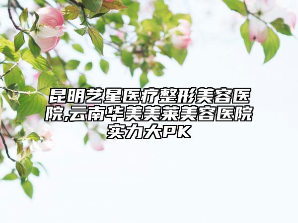 昆明艺星医疗整形美容医院,云南华美美莱美容医院实力大PK