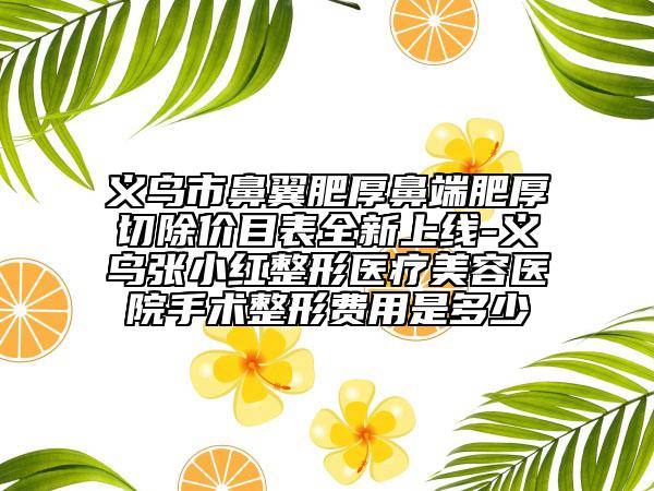 义乌市鼻翼肥厚鼻端肥厚切除价目表全新上线-义乌张小红整形医疗美容医院手术整形费用是多少