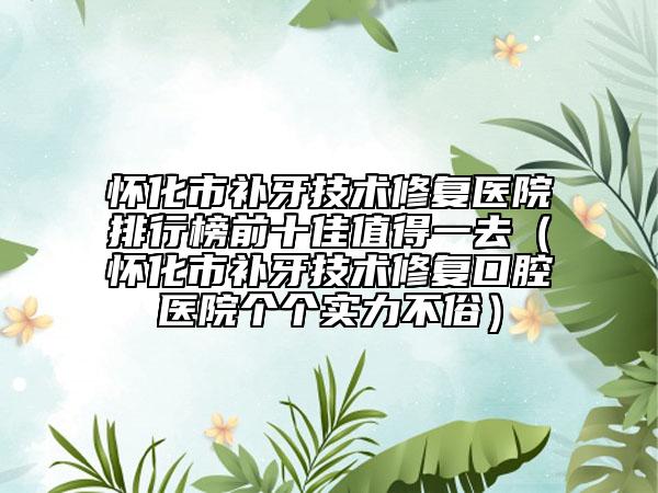 怀化市补牙技术修复医院排行榜前十佳值得一去（怀化市补牙技术修复口腔医院个个实力不俗）