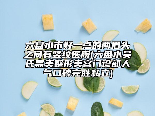 六盘水市好一点的两眉头之间有竖纹医院(六盘水吴氏嘉美整形美容门诊部人气口碑完胜私立)
