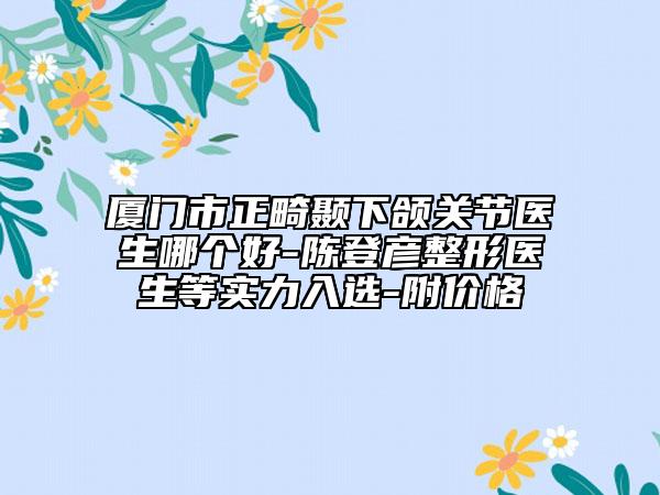 厦门市正畸颞下颌关节医生哪个好-陈登彦整形医生等实力入选-附价格
