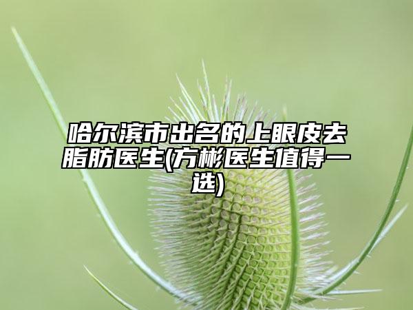 哈尔滨市出名的上眼皮去脂肪医生(方彬医生值得一选)