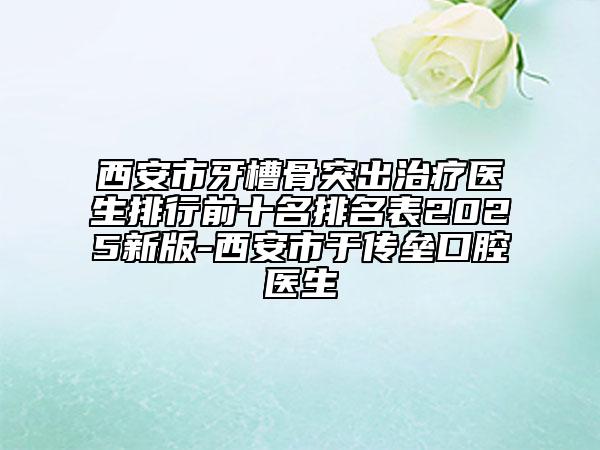 西安市牙槽骨突出治疗医生排行前十名排名表2025新版-西安市于传垒口腔医生