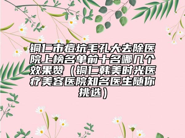铜仁市痘坑毛孔大去除医院上榜名单前十名哪几个效果赞（铜仁韩美时光医疗美容医院知名医生随你挑选）