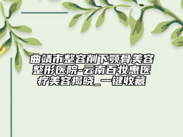 曲靖市整容削下颚骨美容整形医院-云南百妆惠医疗美容揭晓_一键收藏