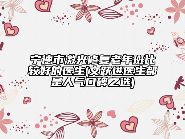 宁德市激光修复老年斑比较好的医生(文跃进医生都是人气口碑之选)