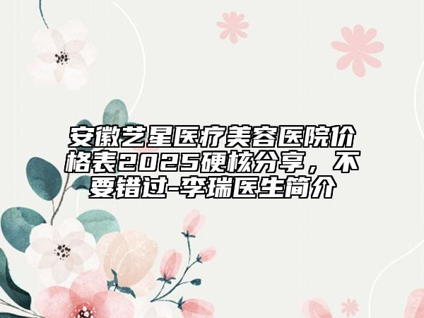 安徽艺星医疗美容医院价格表2025硬核分享，不要错过-李瑞医生简介