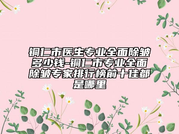 铜仁市医生专业全面除皱多少钱-铜仁市专业全面除皱专家排行榜前十佳都是哪里