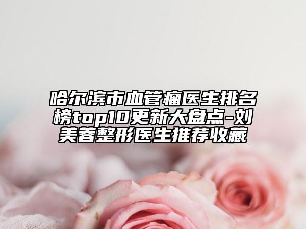 哈尔滨市血管瘤医生排名榜top10更新大盘点-刘美蓉整形医生推荐收藏