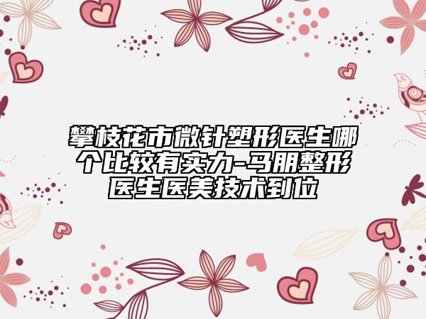攀枝花市微针塑形医生哪个比较有实力-马朋整形医生医美技术到位
