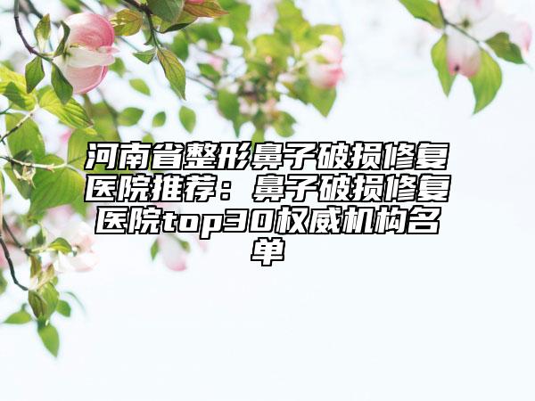 河南省整形鼻子破损修复医院推荐：鼻子破损修复医院top30权威机构名单