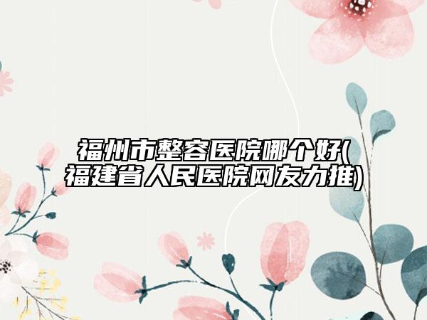 福州市整容医院哪个好(福建省人民医院网友力推)