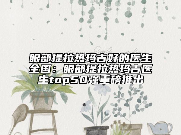 眼部提拉热玛吉好的医生全国：眼部提拉热玛吉医生top50强重磅推出
