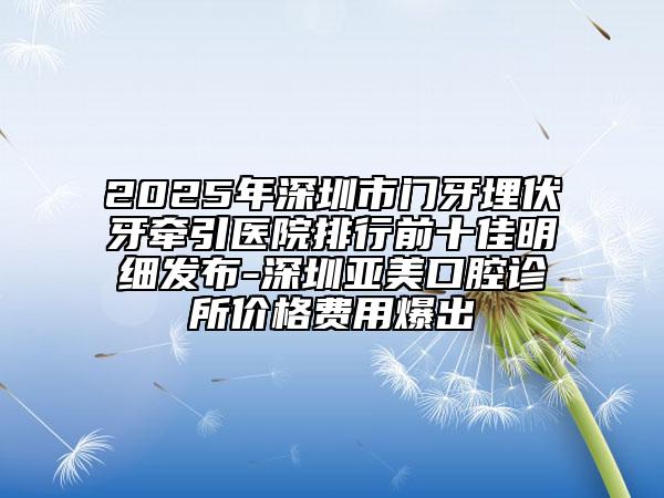 2025年深圳市门牙埋伏牙牵引医院排行前十佳明细发布-深圳亚美口腔诊所价格费用爆出