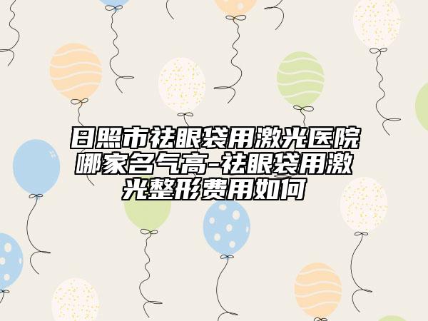 日照市祛眼袋用激光医院哪家名气高-祛眼袋用激光整形费用如何