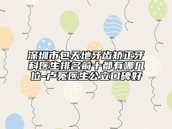 深圳市包天地牙齿矫正牙科医生排名前十都有哪几位-卢冤医生公立口碑好