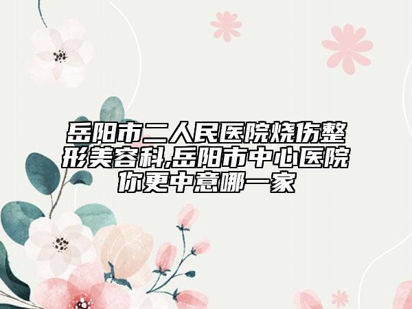 岳阳市二人民医院烧伤整形美容科,岳阳市中心医院你更中意哪一家