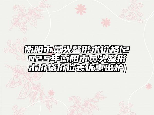 衡阳市鼻头整形术价格(2025年衡阳市鼻头整形术价格价位表优惠出炉)