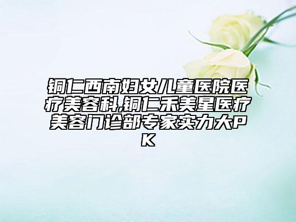铜仁西南妇女儿童医院医疗美容科,铜仁禾美星医疗美容门诊部专家实力大PK