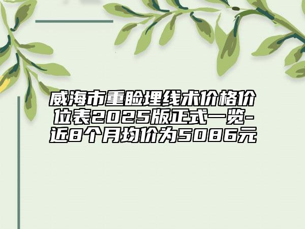 威海市重睑埋线术价格价位表2025版正式一览-近8个月均价为5086元
