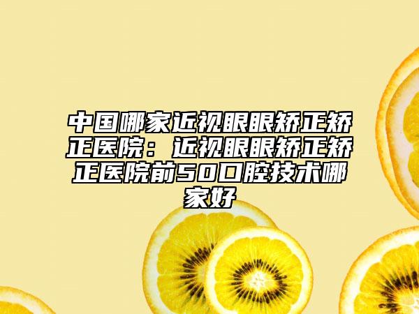 中国哪家近视眼眼矫正矫正医院：近视眼眼矫正矫正医院前50口腔技术哪家好