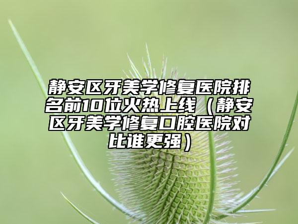 静安区牙美学修复医院排名前10位火热上线（静安区牙美学修复口腔医院对比谁更强）
