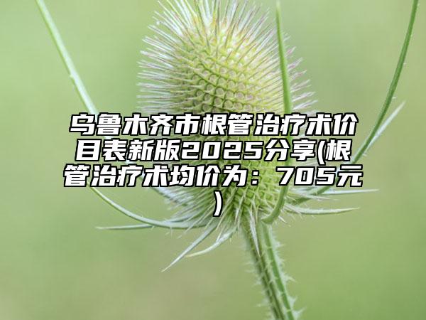 乌鲁木齐市根管治疗术价目表新版2025分享(根管治疗术均价为：705元）